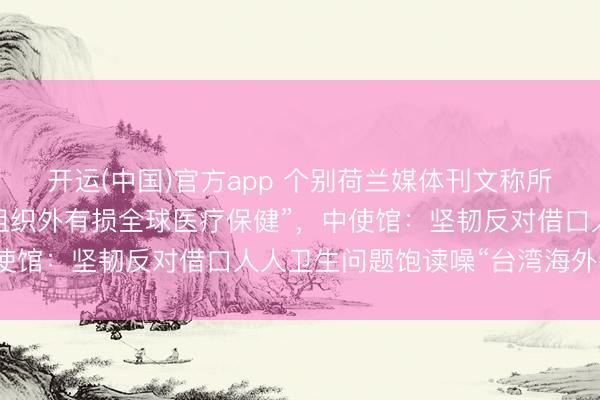 开运(中国)官方app 个别荷兰媒体刊文称所谓“台湾被摒除谢世卫组织外有损全球医疗保健”,中使馆:坚韧反对借口人人卫生问题饱读噪“台湾海外参与”