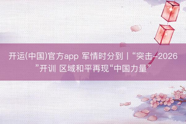 开运(中国)官方app 军情时分到丨“突击-2026”开训 区域和平再现“中国力量”