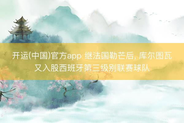 开运(中国)官方app 继法国勒芒后, 库尔图瓦又入股西班牙第三