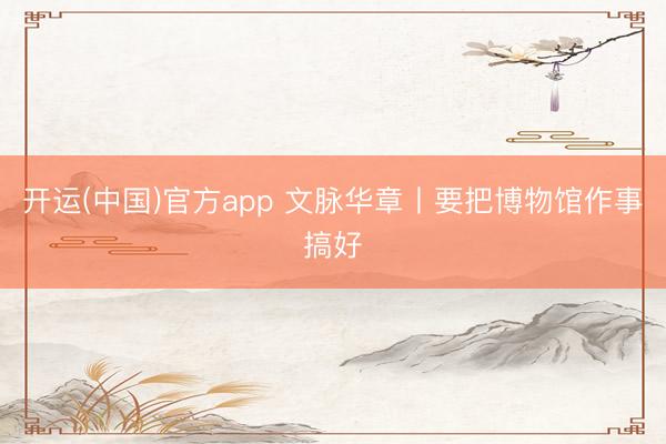 开运(中国)官方app 文脉华章丨要把博物馆作事搞好
