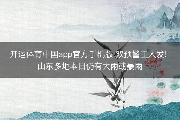 开运体育中国app官方手机版 双预警王人发! 山东多地本日仍有大雨或暴雨
