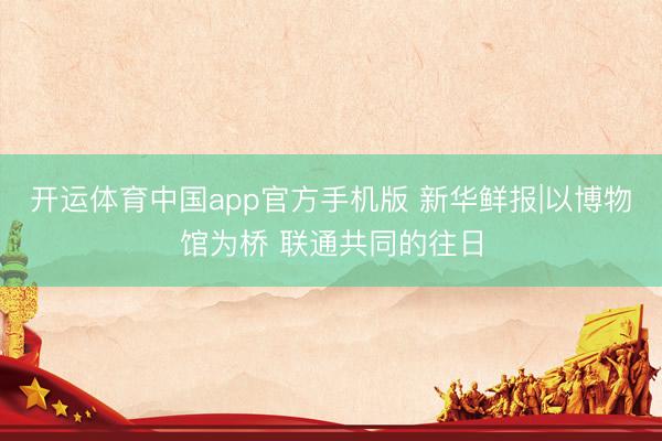 开运体育中国app官方手机版 新华鲜报|以博物馆为桥 联通共同的往日