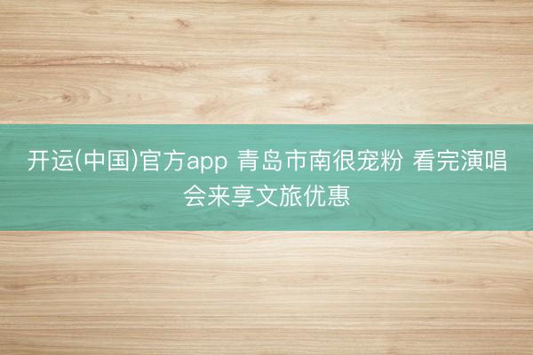 开运(中国)官方app 青岛市南很宠粉 看完演唱会来享文旅优惠