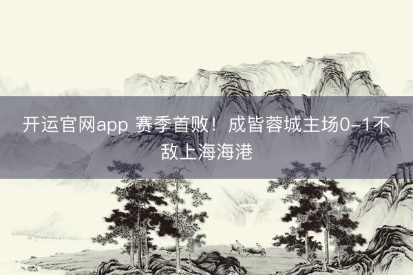 开运官网app 赛季首败！成皆蓉城主场0-1不敌上海海港
