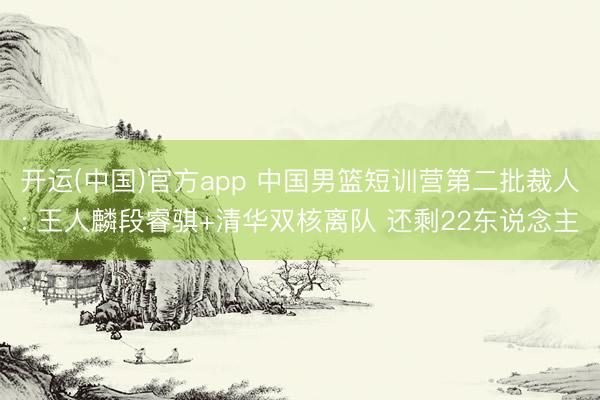 开运(中国)官方app 中国男篮短训营第二批裁人: 王人麟段睿骐+清华双核离队 还剩22东说念主