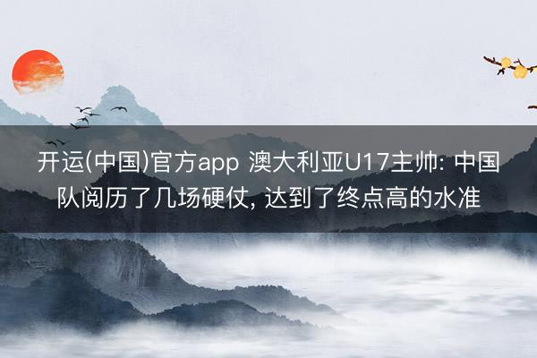 开运(中国)官方app 澳大利亚U17主帅: 中国队阅历了几场硬仗， 达到了终点高的水准