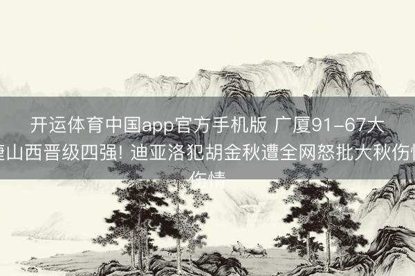开运体育中国app官方手机版 广厦91-67大捷山西晋级四强! 迪亚洛犯胡金秋遭全网怒批大秋伤情