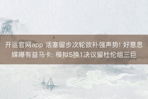 开运官网app 活塞留步次轮欲补强声势! 好意思媒曝有益马卡: 模拟5换1决议留杜伦组三巨