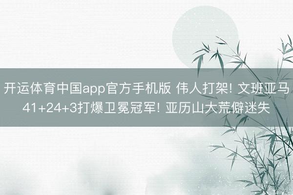 开运体育中国app官方手机版 伟人打架! 文班亚马41+24+3打爆卫冕冠军! 亚历山大荒僻迷失