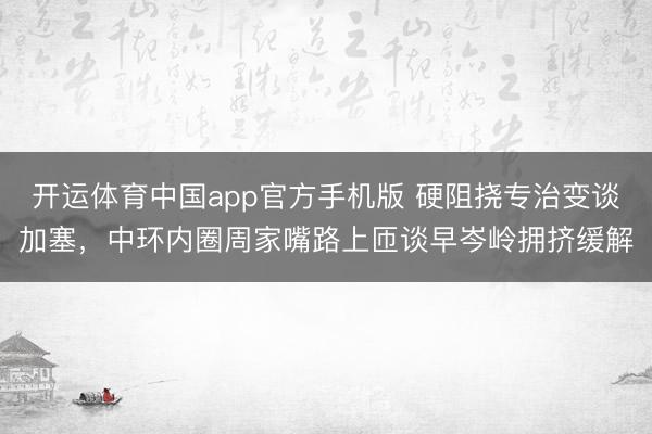 开运体育中国app官方手机版 硬阻挠专治变谈加塞，中环内圈周家嘴路上匝谈早岑岭拥挤缓解