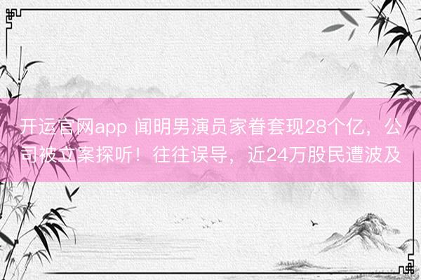 开运官网app 闻明男演员家眷套现28个亿,公司被立案探听!往往误导,近24万股民遭波及
