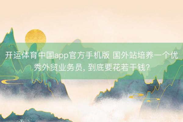 开运体育中国app官方手机版 国外站培养一个优秀外贸业务员， 到底要花若干钱?
